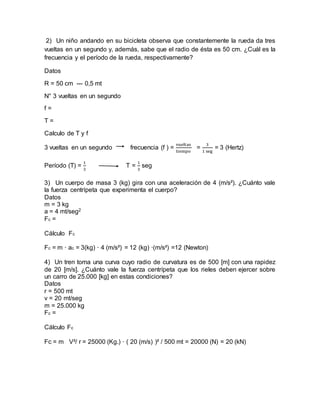 2) Un niño andando en su bicicleta observa que constantemente la rueda da tres
vueltas en un segundo y, además, sabe que el radio de ésta es 50 cm. ¿Cuál es la
frecuencia y el período de la rueda, respectivamente?
Datos
R = 50 cm --- 0,5 mt
N° 3 vueltas en un segundo
f =
T =
Calculo de T y f
3 vueltas en un segundo frecuencia (f ) =
vueltas
tiempo
=
3
1 seg
= 3 (Hertz)
Período (T) =
1
3
T =
1
3
seg
3) Un cuerpo de masa 3 (kg) gira con una aceleración de 4 (m/s²). ¿Cuánto vale
la fuerza centrípeta que experimenta el cuerpo?
Datos
m = 3 kg
a = 4 mt/seg2
Fc =
Cálculo Fc
Fc = m · ac = 3(kg) · 4 (m/s²) = 12 (kg) ·(m/s²) =12 (Newton)
4) Un tren toma una curva cuyo radio de curvatura es de 500 [m] con una rapidez
de 20 [m/s]. ¿Cuánto vale la fuerza centrípeta que los rieles deben ejercer sobre
un carro de 25.000 [kg] en estas condiciones?
Datos
r = 500 mt
v = 20 mt/seg
m = 25.000 kg
Fc =
Cálculo Fc
Fc = m V²/ r = 25000 (Kg.) · ( 20 (m/s) )² / 500 mt = 20000 (N) = 20 (kN)
 