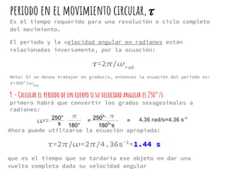 periodo en el movimiento circular,
Es el tiempo requerido para una revolución o ciclo completo
del movimiento.
El periodo y la velocidad angular en radianes están
relacionadas inversamente, por la ecuación:
=2 / rad
Nota: Si se desea trabajar en grados/s, entonces la ecuación del periodo es:
=360°/ deg
9.- Calcular el periodo de un cuerpo si su velocidad angular es 250°/s
primero habrá que convertir los grados sexagesimales a
radianes:
250°
180°
4.36 rad/s=4.36 s-1250°
180° s
= =
s
Ahora puede utilizarse la ecuación apropiada:
=2 / =2 /4.36s-1
=1.44 s
que es el tiempo que se tardaría ese objeto en dar una
vuelta completa dada su velocidad angular
=
 