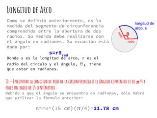 Longitud de Arco
Como se definió anteriormente, es la
medida del segmento de circunferencia
comprendida entre la abertura de dos
radios. Su medida debe realizarse con
el ángulo en radianes. Su ecuación está
dada por:
s=rθrad
Donde s es la longitud de arco, r es el
radio del círculo y el ángulo, θ, tiene
que estar en radianes.
radio
radio
longitud de
arco, s
θ
10.- Encontrar la longitud de arco de la circunferencia si el ángulo contenido es de /4 y
posee un radio de 15 centímetros :
Debido a que el ángulo se encuentra en radianes, sólo habrá
que utilizar la fórmula anterior:
s=rθ=(15 cm)( /4)=11.78 cm
 