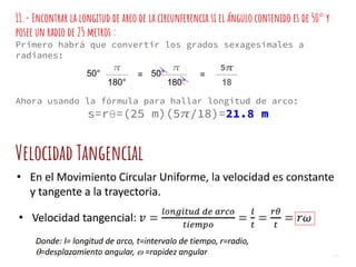 11.- Encontrar la longitud de arco de la circunferencia si el ángulo contenido es de 50° y
posee un radio de 25 metros :
Primero habrá que convertir los grados sexagesimales a
radianes:
Ahora usando la fórmula para hallar longitud de arco:
s=rθ=(25 m)(5 /18)=21.8 m
50°
180°
5
18
50°
180°
= =
Velocidad Tangencial
 
