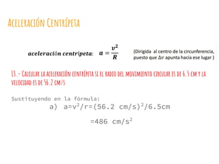 Aceleración Centrípeta
13.- Calcular la aceleración centrípeta si el radio del movimiento circular es de 6.5 cm y la
velocidad es de 56.2 cm/s
Sustituyendo en la fórmula:
a) a=v2
/r=(56.2 cm/s)2
/6.5cm
=486 cm/s2
 