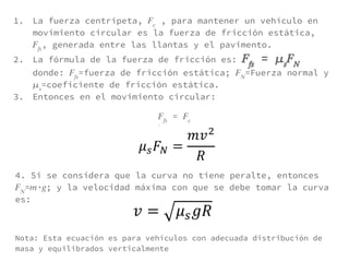 1. La fuerza centrípeta, , para mantener un vehículo en
movimiento circular es la fuerza de fricción estática,
, generada entre las llantas y el pavimento.
2. La fórmula de la fuerza de fricción es: =
donde: =fuerza de fricción estática; =Fuerza normal y
=coeficiente de fricción estática.
3. Entonces en el movimiento circular:
=
4. Si se considera que la curva no tiene peralte, entonces
= ∙ ; y la velocidad máxima con que se debe tomar la curva
es:
Nota: Esta ecuación es para vehículos con adecuada distribución de
masa y equilibrados verticalmente
 