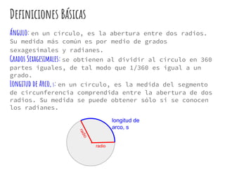 Definiciones Básicas
Ángulo: en un círculo, es la abertura entre dos radios.
Su medida más común es por medio de grados
sexagesimales y radianes.
Grados Sexagesimales:se obtienen al dividir al círculo en 360
partes iguales, de tal modo que 1/360 es igual a un
grado.
Longitud de Arco, s: en un círculo, es la medida del segmento
de circunferencia comprendida entre la abertura de dos
radios. Su medida se puede obtener sólo si se conocen
los radianes.
radio
radio
longitud de
arco, s
 