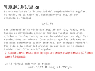 velocidad angular,
Es una medida de la intensidad del desplazamiento angular,
es decir, es la razón del desplazamiento angular con
respecto al tiempo:
ω=∆θ/t
Las unidades de la velocidad angular son °/s, rad/s, etc.
Cuando el movimiento circular implica vueltas completas
(ciclos o revoluciones), se usa la unidad rpm que significa
revoluciones por minuto. Cabe aclarar que las unidades en
radianes comúnmente suelen omitirse, por ejemplo: rad/s=s-1
.
Por ello a la velocidad angular en radianes se le conoce
también como “frecuencia” angular.
6.- Calcular la rapidez angular de un objeto que sufre un desplazamiento angular es 2.5 grados
durante 2.0 segundos:
De la fórmula anterior se tiene:
ω=2.5°/2.0 seg =1.25°/s
 