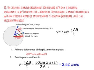 12. Un cuerpo que se mueve circularmente con un radio de 50 cm y se encuentra
inicialmente en /8 con respecto a la horizontal. Posteriormente se mueve circularmente a
/6 con respecto al mismo eje en un tiempo de 2.6 segundos (ver figura). ¿Cuál es su
velocidad tangencial?
r=50cm
/8
/6
Δθ= /6- /8= /24
Posición angular
inicial, θo = /8
Posición angular final, θ = /6
con tiempo de desplazamiento=2.6 sΔθ
v= r =
r Δθ
t
1. Primero obtenemos el desplazamiento angular:
2. Sustituyendo en fórmula:
v=
r Δθ
t
50cm x /24
2.6 s
= = 2.52 cm/s
 
