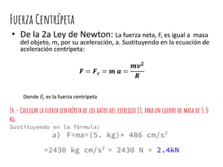 Fuerza Centrípeta
14.- Calcular la fuerza centrípeta de los datos del ejercicio 13, para un cuerpo de masa de 5.0
kg.
Sustituyendo en la fórmula:
a) F=ma=(5. kg)* 486 cm/s2
=2430 kg cm/s2
= 2430 N = 2.4kN
 