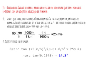 15.- Calcular el ángulo de peralte para una curva de un boulevard que tiene por radio
r=250m y con un límite de velocidad de 90 km/h:
1. Antes que nada, las unidades físicas deben están en concordancia, entonces se
cambiarán las unidades de velocidad de km/h a m/s; haciendo uso del factor unitario
con las identidades:1 km=1000 m y 1 h=3600 s.
2. Sustituyendo en fórmula:
θ=arc tan (25 m/s)2
/(9.81 m/s2
x 250 m)
=arc tan(0.2548) = 14.3°
90 km
h
1000m
1 km
1 h
3600 s
=25 m/s
 