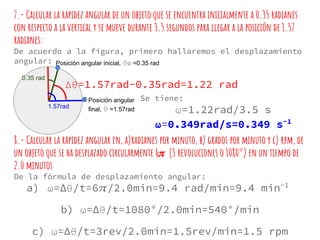 7.- Calcular la rapidez angular de un objeto que se encuentra inicialmente a 0.35 radianes
con respecto a la vertical y se mueve durante 3.5 segundos para llegar a la posición de 1.57
radianes:
De acuerdo a la figura, primero hallaremos el desplazamiento
angular:
0.35 rad
1.57rad
Δθ=1.57rad-0.35rad=1.22 rad
Posición angular
final, θ =1.57rad
Posición angular inicial, θo =0.35 rad
Se tiene:
ω=1.22rad/3.5 s
ω=0.349rad/s=0.349 s-1
8.- Calcular la rapidez angular en, a)radianes por minuto, b) grados por minuto y c) rpm, de
un objeto que se ha desplazado circularmente 6 (3 revoluciones o 1080°) en un tiempo de
2.0 minutos
De la fórmula de desplazamiento angular:
a) ω=∆θ/t=6 /2.0min=9.4 rad/min=9.4 min-1
b) ω=∆θ/t=1080°/2.0min=540°/min
c) ω=∆θ/t=3rev/2.0min=1.5rev/min=1.5 rpm
 