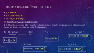DATOS Y RESOLUCIÓN DEL EJERCICIO:
• 𝒇 = 𝟑𝟎 𝑹𝑷𝑴
• 𝒓 = 𝟏𝟐𝒄𝒎 = 𝟎, 𝟏𝟐 𝒎
• 𝒎 = 𝟏𝟎𝒈 = 𝟎, 𝟎𝟏𝟎 𝒌𝒈
a) Determina el 𝑻, 𝒇, 𝝎, 𝒗 y 𝒂𝒄 de la moneda.
Si da 30 vueltas por minutos (60s) y todas las vueltas las realiza en el iguales tiempos por ser un MCU, entones el
tiempo que demora en realizar una vuelta (T) esta dado en:
𝑇: 30 𝑣𝑢𝑒𝑙𝑡𝑎𝑠 60𝑠
1𝑣𝑢𝑒𝑙𝑡𝑎 𝑥 𝑠
𝑻 =
60
30
= 𝟐𝒔
𝑓 =
1
𝑇
𝒇 =
1
2
= 𝟎, 𝟓𝒔
𝜔 = 2𝜋. 𝑓
𝝎 = 2𝜋. 0,5 = 𝝅 𝒓𝒂𝒅
𝑣 = 𝜔.r
𝒗 = 𝜋. 0,12 = 𝟎, 𝟏𝟐𝝅
𝒎
𝒔
𝑎𝑐 = 𝜔. 𝑣
𝝎 = 𝜋. 0,12𝜋 = 𝟎, 𝟏𝟐𝝅𝟐 𝒎
𝒔𝟐
 