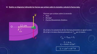 b) Realice un diagrama indicando las fuerzas que actúan sobre la moneda y calcula la fuerza neta.
Fuerzas que actúan sobre la moneda:
• Peso
• Normal
• Fuerza Rozamiento Estático.
𝑷
𝑵
𝑭 𝒓
𝒆𝒔𝒕
En el eje y la sumatoria de las fuerzas presentes es igual a cero.
En el eje x la única fuerza presente es 𝐹 𝑟
𝑒𝑠𝑡
por lo tanto:
𝐹 𝑟
𝑒𝑠𝑡
= 𝐹𝑁𝑒𝑡𝑎 = 𝐹𝐶
𝐹𝑐 = 𝑚. 𝑎𝑐
𝐹𝑐 = 0,010 . 0,12𝜋2
𝐹𝑐 = 1,2𝜋2
× 10−3
𝑁
 