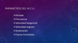 PARÁMETROS DEL M.C.U.
Periodo
Frecuencia
Velocidad tangencial
Velocidad angular.
Aceleración
Fuerza Centrípeta.
 