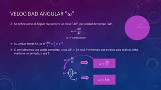 VELOCIDAD ANGULAR "𝜔"
 Se define como el Angulo que recorre un móvil "∆𝜃“ por unidad de tiempo "∆𝑡“ .
𝜔 =
∆𝜃
∆𝑡
𝜔 = 𝑐𝑜𝑛𝑠𝑡𝑎𝑛𝑡𝑒
 Su unidad frente S.I. es el
𝑟𝑎𝑑
𝑠
=
1
𝑠
= 𝑠−1
 Si consideramos una vuelta completa, o sea ∆𝜃 = 2𝜋 𝑟𝑎𝑑. Y el tiempo que emplea para realizar dicha
vuelta es un periodo, o sea 𝑇.
𝜔 =
∆𝜃
∆𝑡
𝜔 =
1
𝑇
2𝜋
𝑓
𝜔 =
2𝜋
𝑇
𝜔 = 𝑓2𝜋
 