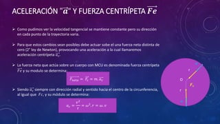 ACELERACIÓN "𝒂“ Y FUERZA CENTRÍPETA 𝑭𝒆
 Como pudimos ver la velocidad tangencial se mantiene constante pero su dirección
en cada punto de la trayectoria varia.
 Para que estos cambios sean posibles debe actuar sobe el una fuerza neta distinta de
cero (2° ley de Newton), provocando una aceleración a la cual llamaremos
aceleración centrípeta 𝑎𝑐.
 La fuerza neta que actúa sobre un cuerpo con MCU es denominada fuerza centrípeta
𝐹𝑒 y su modulo se determina:
𝐹𝑛𝑒𝑡𝑎 = 𝐹𝑐 = 𝑚. 𝑎𝑐
 Siendo 𝑎𝑐 siempre con dirección radial y sentido hacia el centro de la circunferencia,
al igual que 𝐹𝑐, y su módulo se determina:
𝑎𝑐 =
𝑣2
r
= 𝜔2
. 𝑟 = 𝜔. 𝑣
O
r
r
𝑭𝒄
𝒂
𝒂
 