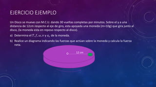 EJERCICIO EJEMPLO
Un Disco se mueve con M.C.U. dando 30 vueltas completas por minutos. Sobre el y a una
distancia de 12cm respecto al eje de giro, esta apoyada una moneda (m=10g) que gira junto al
disco, (la moneda esta en reposo respecto al disco).
a) Determina el 𝑇, 𝑓, 𝜔, 𝑣 y 𝑎𝑐 de la moneda.
b) Realice un diagrama indicando las fuerzas que actúan sobre la moneda y calcula la fuerza
neta.
12 cm
O
 