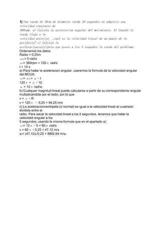1) Una rueda de 50cm de diametro tarda 10 segundos en adquirir una

velocidad constante de
360rpm. a) Calcula la aceleracion angular del movimiento. b) Cuando la
rueda llega a la
velocidad anterior, .cual es la velocidad lineal de un punto de la
periferia? c) Calcula la
aceleracioncentripeta que posee a los 5 segundos la rueda del problema.
Ordenamos los datos:
Radio = 0,25m
ω0 = 0 rad/s
ωf= 360rpm = 120π rad/s
t = 10 s
a) Para hallar la aceleracion angular, usaremos la formula de la velocidad angular
del MCUA:
ωf= ω0 + α・t
120π = α・10
α = 12π rad/s2
b) Cualquier magnitud lineal puede calcularse a partir de su correspondiente angular
multiplicandola por el radio, por lo que
v = ω・R
v = 120π ・ 0,25 = 94,25 m/s
c) La aceleracioncentripeta (o normal) es igual a la velocidad lineal al cuadrado
dividida entre el
radio. Para sacar la velocidad lineal a los 5 segundos, tenemos que hallar la
velocidad angular a los
5 segundos, usando la misma formula que en el apartado a)
ωf= 12π・5 = 60π rad/s
v = 60π・0,25 = 47,12 m/s
an= (47,12)2/0,25 = 8882,64 m/s2

 