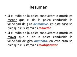 Resumen
• Si el radio de la polea conductora o motriz es
menor que el de la polea conducida la
velocidad de giro disminuye, en este caso se
dice que el sistema es reductor
• Si el radio de la polea conductora o motriz es
mayor que el de la polea conducida la
velocidad de giro aumenta, en este caso se
dice que el sistema es multiplicador