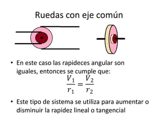 Ruedas con eje común
• En este caso las rapideces angular son
iguales, entonces se cumple que:
• Este tipo de sistema se utiliza para aumentar o
disminuir la rapidez lineal o tangencial