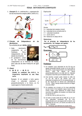 I.E. PNP “Teodosio Franco Garcia”         C.T.A. – Física – 5° Secundaria                                II Bimestre
                                    TEMA: MOVIMIENTO COMPUESTO
1. Concepto.Es la combinación o superposición                 Explicación:
   de dos movimientos simples (M.R.U.,M.R.U.V.).
                                                                            D                        B



                                                                VnVd

                                                                 A           VR        C
                                                              Donde:
                                                              Vn = velocidad del nadador (móvil)
                                                              VR = velocidad de la corriente del río
                                                              V = velocidad resultante
                                                              d = ancho del río
                                                              AC= distancia río abajo del río
                                                              Deducimos:
2. Principio  de         Independencia    de    los            Por el principio de independencia de los
   Movimientos.                                               movimientos, los tiempos son iguales:
   Fue establecido por Galileo Galilei.
                                                              TAB = TAC = TAD = t
    Cada       movimiento
     componente es       un                                   Ecuaciones:
     fenómeno        físico
     independiente de los                                                         d           d AC
                                                                        vn          vR
     demás movimientos.                                                           t             t
    El parámetro común
     de los movimientos                                                 v          2
                                                                                  va      2
                                                                                         vR
     componentes es el intervalo de tiempo,
     para cada uno de ellos transcurre de igual               Problemas:
     modo.
                                                              1) Un nadador cuya velocidad es de 30 m/s en
3. Casos:                                                        aguas tranquilas decide cruzar un río de 300 m
   A. M. R U. + M. R. U.                                         de ancho, cuyas aguas tienen una velocidad de
                                                                 40m/s,     para     tal    efecto   se      lanza
         Cuando se combinan dos M.R.U. la                        perpendicularmente a la orilla del río. Calcular
         trayectoria resultante es una línea                     el espacio recorrido por el nadador.Rpta: 500m
         recta.
                                                              2) Una lancha a motor parte desde la orilla de
       Ejemplo: Si un nadador o bote quiere                      un río de 120 m de ancho con una
                                                                 velocidad constante de 30 m/s perpendicular a
       cruzar    a    velocidad    constante y                   él; las aguas del río tienen una velocidad de
       perpendicularmente a la ribera, un río                    15 m/s. ¿Qué tiempo tarda la lancha en llegar
       cuyas aguas no tienen aceleración.                        a la otra orilla?
                                                              3) Un nadador va a cruzar un río cuya velocidad
                                                                 es de 4 km/h. Si el nadador viaja a razón de 10
                                                                 m/min; hallar ¿qué distancia río abajo habrá
                                                                 recorrido el nadador al cruzarlo si el ancho del
                                                                 río es de 30 m?
                                                                  a) 180 mb) 190 mc) 200 md) 210 m

                                                              4) Un bote a motor parte de la orilla de un río con
                                                                 una velocidad constante de 30 m/s,
                                                                 perpendicular a él. Las aguas del río tienen una
                                                                 velocidad de 20 m/s y el ancho de éste es de
                                                                 160 m. Calcular:
                                                                  a. El tiempo que demora en cruzar el río.
Equipo de Profesores de C.T.A.                                                                           Página 1
 