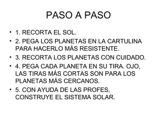 PASO A PASO
• 1. RECORTA EL SOL.
• 2. PEGA LOS PLANETAS EN LA CARTULINA
PARA HACERLO MÁS RESISTENTE.
• 3. RECORTA LOS PLANETAS CON CUIDADO.
• 4. PEGA CADA PLANETA EN SU TIRA. OJO,
LAS TIRAS MÁS CORTAS SON PARA LOS
PLANETAS MÁS CERCANOS.
• 5. CON AYUDA DE LAS PROFES,
CONSTRUYE EL SISTEMA SOLAR.

 