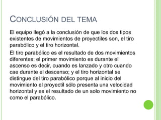 CONCLUSIÓN DEL TEMA
El equipo llegó a la conclusión de que los dos tipos
existentes de movimientos de proyectiles son, el tiro
parabólico y el tiro horizontal.
El tiro parabólico es el resultado de dos movimientos
diferentes; el primer movimiento es durante el
ascenso es decir, cuando es lanzado y otro cuando
cae durante el descenso; y el tiro horizontal se
distingue del tiro parabólico porque al inicio del
movimiento el proyectil sólo presenta una velocidad
horizontal y es el resultado de un solo movimiento no
como el parabólico.
 