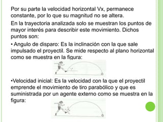 Por su parte la velocidad horizontal Vx, permanece
constante, por lo que su magnitud no se altera.
En la trayectoria analizada solo se muestran los puntos de
mayor interés para describir este movimiento. Dichos
puntos son:
• Angulo de disparo: Es la inclinación con la que sale
impulsado el proyectil. Se mide respecto al plano horizontal
como se muestra en la figura:



•Velocidad inicial: Es la velocidad con la que el proyectil
emprende el movimiento de tiro parabólico y que es
suministrada por un agente externo como se muestra en la
figura:
 