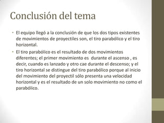 Conclusión del tema
• El equipo llegó a la conclusión de que los dos tipos existentes
  de movimientos de proyectiles son, el tiro parabólico y el tiro
  horizontal.
• El tiro parabólico es el resultado de dos movimientos
  diferentes; el primer movimiento es durante el ascenso , es
  decir, cuando es lanzado y otro cae durante el descenso; y el
  tiro horizontal se distingue del tiro parabólico porque al inicio
  del movimiento del proyectil sólo presenta una velocidad
  horizontal y es el resultado de un solo movimiento no como el
  parabólico.
 