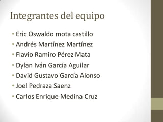 Integrantes del equipo
• Eric Oswaldo mota castillo
• Andrés Martínez Martínez
• Flavio Ramiro Pérez Mata
• Dylan Iván García Aguilar
• David Gustavo García Alonso
• Joel Pedraza Saenz
• Carlos Enrique Medina Cruz
 