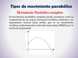Tipos de movimiento parabólico
       Movimiento Parabólico completo
El movimiento parabólico completo puede considerar como la
composición de un avance horizontal rectilíneo uniforme y un
lanzamiento vertical hacia arriba, que es un movimiento
rectilíneo uniformemente acelerado hacia abajo (MRUA) por la
acción de la gravedad
 