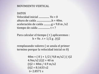MOVIMIENTO VERTICAL

DATOS
Velocidad inicial ................. Vo = 0
altura de caída ........................h = 40m.
aceleración de caída ............g = 9.8 m /s2
tiempo de caída ................... t = ?

Para calcular el tiempo ( t ) aplicaremos :
            h = Vo . t + 1/2 g . (t)2

remplazando valores ( se anula el primer
termino porque la velocidad inicial es 0)

          40m = ( 0 ) + 1/2 ( 9,8 m/s2 ) ( t)2
          4.9m/s2 (t)2 = 40 m
          (t)2 = 40m / 4.9 m/s2
          (t)2 = 8.1633 s2
           t= 2.8571 s
 