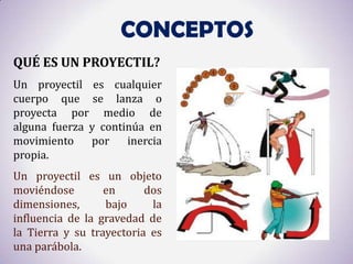 CONCEPTOS
QUÉ ES UN PROYECTIL?
Un proyectil es cualquier
cuerpo que se lanza o
proyecta por medio de
alguna fuerza y continúa en
movimiento    por    inercia
propia.
Un proyectil es un objeto
moviéndose        en      dos
dimensiones,      bajo     la
influencia de la gravedad de
la Tierra y su trayectoria es
una parábola.
 