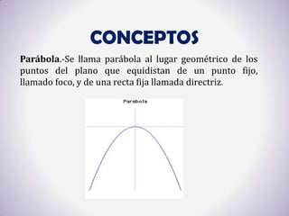 CONCEPTOS
Parábola.-Se llama parábola al lugar geométrico de los
puntos del plano que equidistan de un punto fijo,
llamado foco, y de una recta fija llamada directriz.
 
