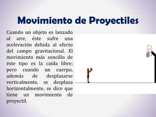 Movimiento de Proyectiles
Cuando un objeto es lanzado
al aire, éste sufre una
aceleración debida al efecto
del campo gravitacional. El
movimiento más sencillo de
éste tipo es la caída libre;
pero cuando un cuerpo,
además     de    desplazarse
verticalmente, se desplaza
horizontalmente, se dice que
tiene un movimiento de
proyectil.
 