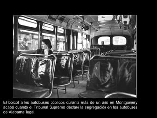 El boicot a los autobuses públicos durante más de un año en Montgomery
acabó cuando el Tribunal Supremo declaró la segregación en los autobuses
de Alabama ilegal.
 