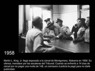 Martin L. King, Jr. llega esposado a la cárcel de Montgomery, Alabama en 1958. Su
ofensa, merodear por las escaleras del Tribunal. Cuando se enfrentó a 14 días de
cárcel por no pagar una multa de 14$, un comisario d policia la pagó para no darle
publicidad.
1958
 