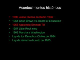 Acontecimientos históricos
• 1936 Jesse Owens en Berlín 1936
• 1954 Caso Brown vs. Board of Education
• 1955 Asesinato Emmett Till
• 1957 Little Rock nine
• 1963 Marcha a Washington
• Ley de los Derechos Civiles de 1964
• Ley de derecho de voto de 1965
 
