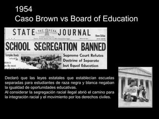 1954
Caso Brown vs Board of Education
Declaró que las leyes estatales que establecían escuelas
separadas para estudiantes de raza negra y blanca negaban
la igualdad de oportunidades educativas.
Al considerar la segregación racial ilegal abrió el camino para
la integración racial y el movimiento por los derechos civiles.
 
