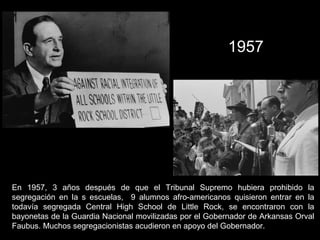 En 1957, 3 años después de que el Tribunal Supremo hubiera prohibido la
segregación en la s escuelas, 9 alumnos afro-americanos quisieron entrar en la
todavía segregada Central High School de Little Rock, se encontraron con la
bayonetas de la Guardia Nacional movilizadas por el Gobernador de Arkansas Orval
Faubus. Muchos segregacionistas acudieron en apoyo del Gobernador.
1957
 