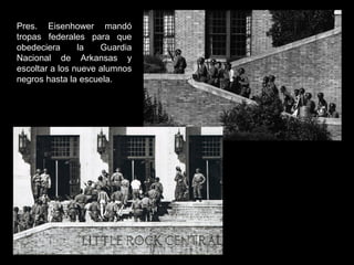 Pres. Eisenhower mandó
tropas federales para que
obedeciera la Guardia
Nacional de Arkansas y
escoltar a los nueve alumnos
negros hasta la escuela.
 