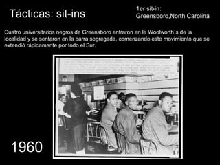 1er sit-in:
Greensboro,North Carolina
1960
Cuatro universitarios negros de Greensboro entraron en le Woolworth´s de la
localidad y se sentaron en la barra segregada, comenzando este movimiento que se
extendió rápidamente por todo el Sur.
 