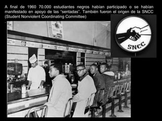 A final de 1960 70.000 estudiantes negros habían participado o se habían
manifestado en apoyo de las “sentadas”. También fueron el origen de la SNCC
(Student Nonviolent Coordinating Committee)
.
 