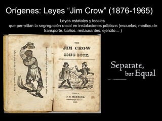 Orígenes: Leyes “Jim Crow” (1876-1965)
Leyes estatales y locales
que permitían la segregación racial en instalaciones públicas (escuelas, medios de
transporte, baños, restaurantes, ejercito… )
 