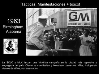 1963
Birmingham,
Alabama
La SCLC y MLK lanzan una histórica campaña en la ciudad más represiva y
segregada del país. Ciento se manifiestan y boicotean comercios. Miles, incluyendo
cientos de niños, son arrestados.
Tácticas: Manifestaciones + boicot
 