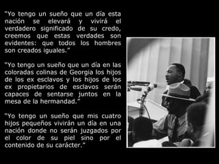 “Yo tengo un sueño que un día esta
nación se elevará y vivirá el
verdadero significado de su credo,
creemos que estas verdades son
evidentes: que todos los hombres
son creados iguales.”
“Yo tengo un sueño que un día en las
coloradas colinas de Georgia los hijos
de los ex esclavos y los hijos de los
ex propietarios de esclavos serán
capaces de sentarse juntos en la
mesa de la hermandad.”
“Yo tengo un sueño que mis cuatro
hijos pequeños vivirán un día en una
nación donde no serán juzgados por
el color de su piel sino por el
contenido de su carácter.”
 