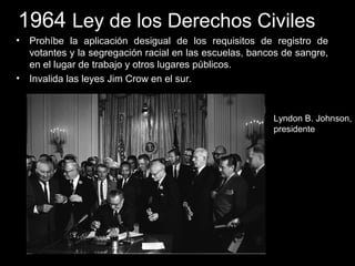 1964 Ley de los Derechos Civiles
• Prohíbe la aplicación desigual de los requisitos de registro de
votantes y la segregación racial en las escuelas, bancos de sangre,
en el lugar de trabajo y otros lugares públicos.
• Invalida las leyes Jim Crow en el sur.
Lyndon B. Johnson,
presidente
 