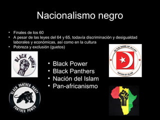 Nacionalismo negro
• Finales de los 60
• A pesar de las leyes del 64 y 65, todavía discriminación y desigualdad
laborales y económicas, así como en la cultura
• Pobreza y exclusión (guetos)
• Black Power
• Black Panthers
• Nación del Islam
• Pan-africanismo
 