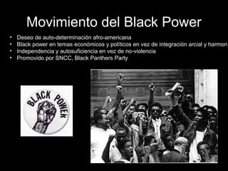 Movimiento del Black Power
• Deseo de auto-determinación afro-americana
• Black power en temas económicos y políticos en vez de integración arcial y harmoní
• Independencia y autosuficiencia en vez de no-violencia
• Promovido por SNCC, Black Panthers Party
 
