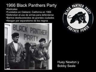 1966 Black Panthers Party
•Radicales
•Fundados en Oakland, California en 1966
•Defendían el uso de armas para defenderse
•Barrios desfavorecidos de grandes ciudades
•Abogan por separatismo de los negros
Huey Newton y
Bobby Seale
 