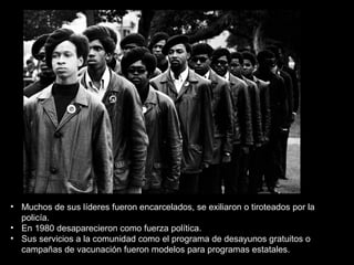 • Muchos de sus líderes fueron encarcelados, se exiliaron o tiroteados por la
policía.
• En 1980 desaparecieron como fuerza política.
• Sus servicios a la comunidad como el programa de desayunos gratuitos o
campañas de vacunación fueron modelos para programas estatales.
 