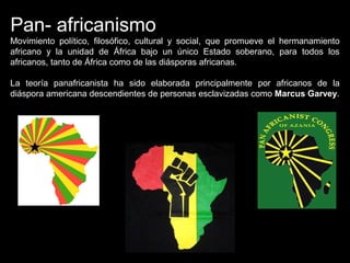 Pan- africanismo
Movimiento político, filosófico, cultural y social, que promueve el hermanamiento
africano y la unidad de África bajo un único Estado soberano, para todos los
africanos, tanto de África como de las diásporas africanas.
La teoría panafricanista ha sido elaborada principalmente por africanos de la
diáspora americana descendientes de personas esclavizadas como Marcus Garvey.
 