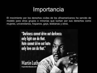 Importancia
El movimiento por los derechos civiles de los afroamericanos ha servido de
modelo para otros grupos o minorías que luchan por sus derechos como
mujeres, universitarios, hispanos, gays, lesbianas y otros.
 